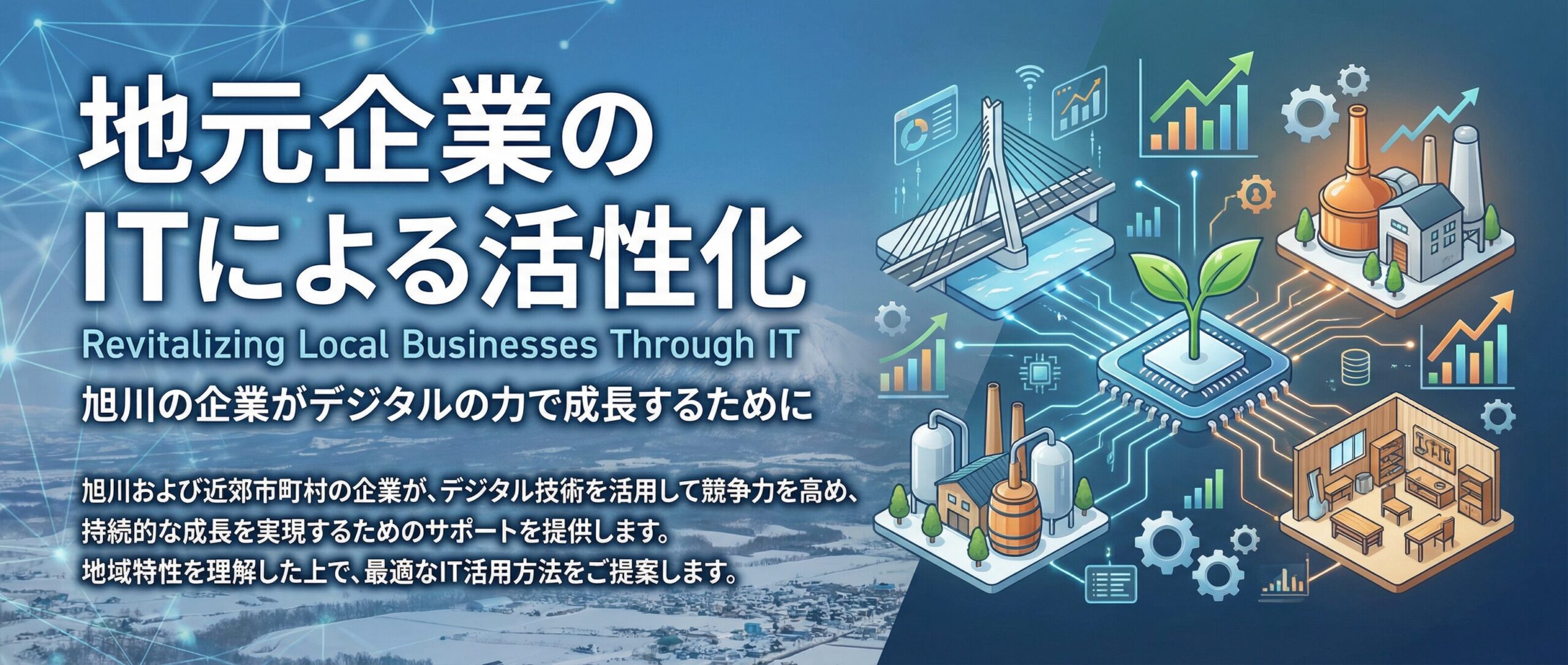 地元企業のITによる活性化

Revitalizing Local Businesses Through IT

旭川の企業がデジタルの力で成長するために

旭川および近郊市町村の企業が、デジタル技術を活用して競争力を高め、持続的な成長を実現するためのサポートを提供します。地域特性を理解した上で、最適なIT活用方法をご提案します。