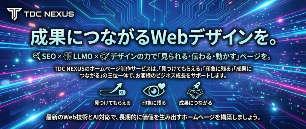成果につながるWebデザインを。
SEO × LLMO × デザインの力で「見られる・伝わる・動かす」ページを。

TDC NEXUSのホームページ制作サービスは、「見つけてもらえる」「印象に残る」「成果につながる」の三位一体で、お客様のビジネス成長をサポートします。

最新のWeb技術とAI対応で、長期的に価値を生み出すホームページを構築しましょう。