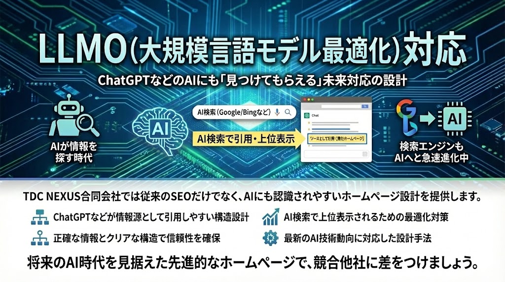  LLMO（大規模言語モデル最適化）対応

ChatGPTなどのAIにも「見つけてもらえる」未来対応の設計

AIが情報を探す時代がすでに始まっています。GoogleやMicrosoft Bingなどの検索エンジンもAI検索へと急速に進化中です。

TDC NEXUS合同会社では従来のSEOだけでなく、AIにも認識されやすいホームページ設計を提供します。



ChatGPTなどが情報源として引用しやすい構造設計

AI検索で上位表示されるための最適化対策

正確な情報とクリアな構造で信頼性を確保

最新のAI技術動向に対応した設計手法

将来のAI時代を見据えた先進的なホームページで、競合他社に差をつけましょう。